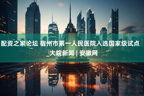 配资之家论坛 宿州市第一人民医院入选国家级试点  _大皖新闻 | 安徽网