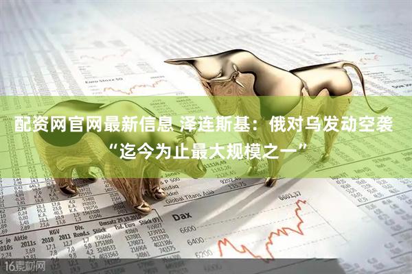 配资网官网最新信息 泽连斯基：俄对乌发动空袭 “迄今为止最大规模之一”