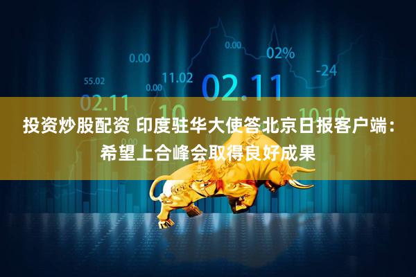 投资炒股配资 印度驻华大使答北京日报客户端：希望上合峰会取得良好成果