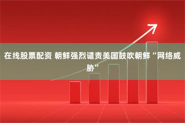 在线股票配资 朝鲜强烈谴责美国鼓吹朝鲜“网络威胁”