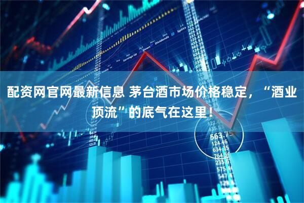 配资网官网最新信息 茅台酒市场价格稳定，“酒业顶流”的底气在这里！