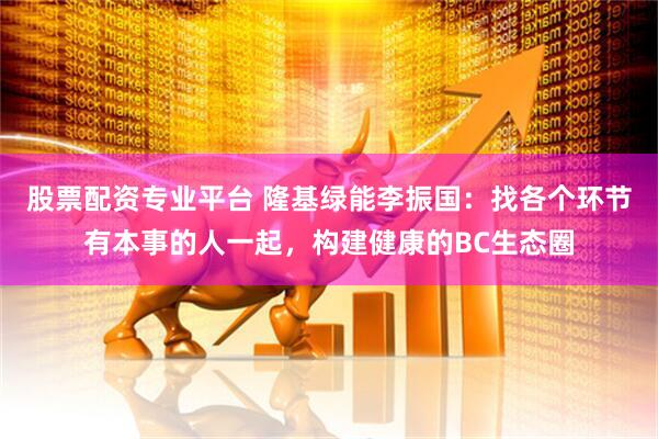 股票配资专业平台 隆基绿能李振国：找各个环节有本事的人一起，构建健康的BC生态圈