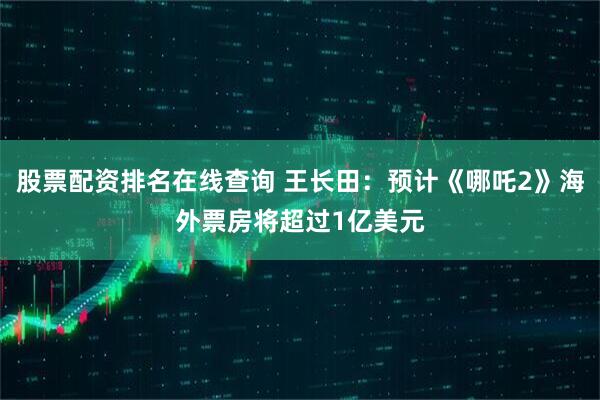 股票配资排名在线查询 王长田：预计《哪吒2》海外票房将超过1亿美元