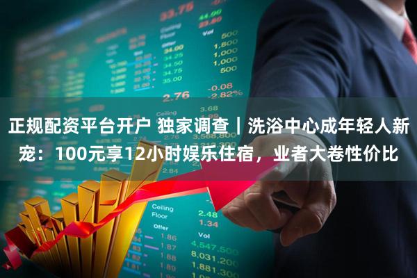 正规配资平台开户 独家调查｜洗浴中心成年轻人新宠：100元享12小时娱乐住宿，业者大卷性价比