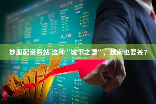 炒股配资网站 这种“城下之盟”，越南也要签？