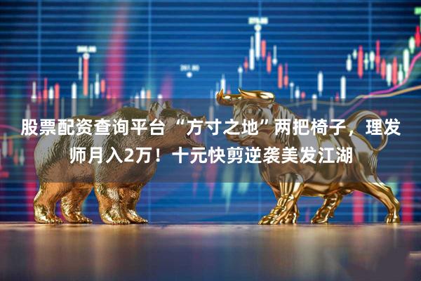 股票配资查询平台 “方寸之地”两把椅子，理发师月入2万！十元快剪逆袭美发江湖