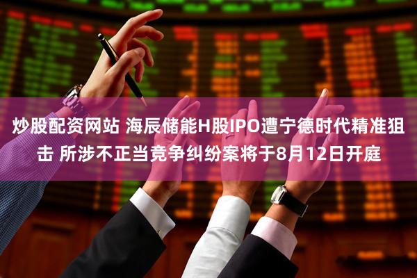 炒股配资网站 海辰储能H股IPO遭宁德时代精准狙击 所涉不正当竞争纠纷案将于8月12日开庭