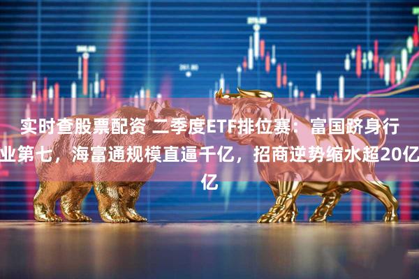 实时查股票配资 二季度ETF排位赛：富国跻身行业第七，海富通规模直逼千亿，招商逆势缩水超20亿