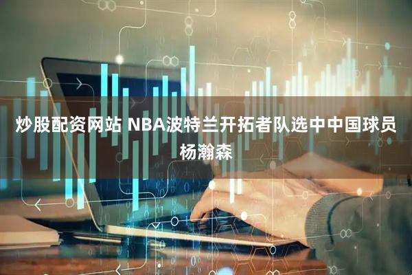 炒股配资网站 NBA波特兰开拓者队选中中国球员杨瀚森