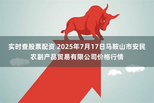 实时查股票配资 2025年7月17日马鞍山市安民农副产品贸易有限公司价格行情