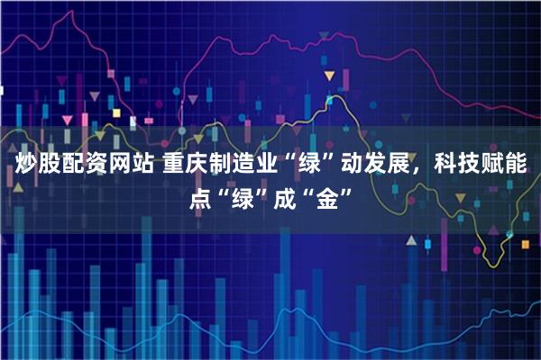 炒股配资网站 重庆制造业“绿”动发展，科技赋能点“绿”成“金”