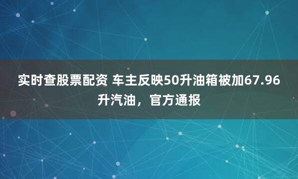 实时查股票配资 车主反映50升油箱被加67.96升汽油，官方通报
