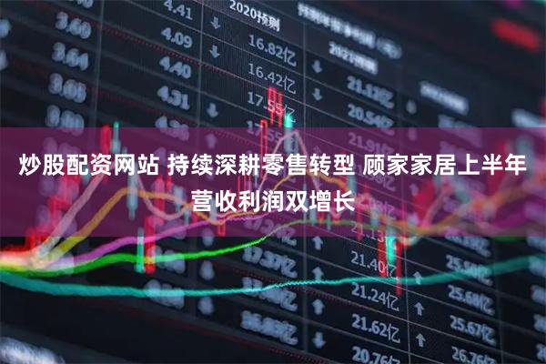 炒股配资网站 持续深耕零售转型 顾家家居上半年营收利润双增长