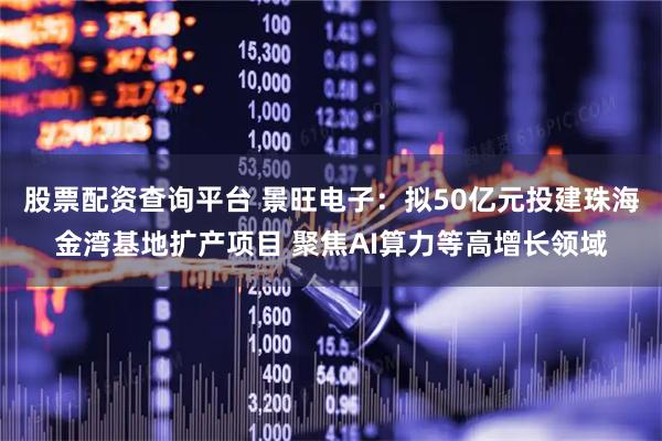 股票配资查询平台 景旺电子：拟50亿元投建珠海金湾基地扩产项目 聚焦AI算力等高增长领域