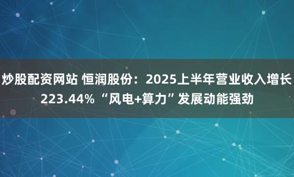 炒股配资网站 恒润股份：2025上半年营业收入增长223.44% “风电+算力”发展动能强劲