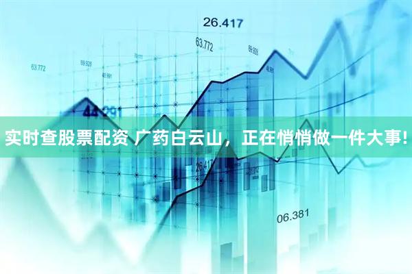 实时查股票配资 广药白云山，正在悄悄做一件大事!