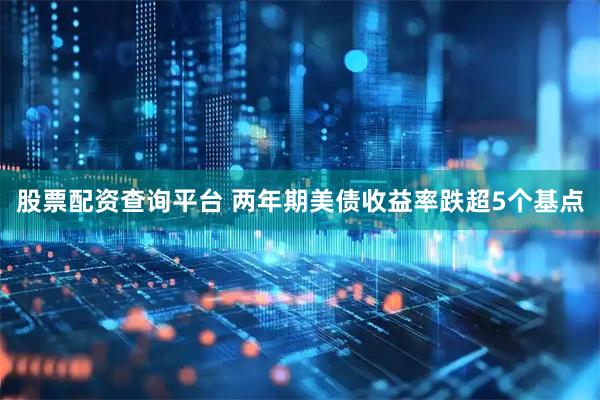 股票配资查询平台 两年期美债收益率跌超5个基点
