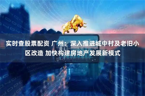 实时查股票配资 广州：深入推进城中村及老旧小区改造 加快构建房地产发展新模式