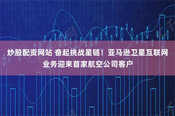 炒股配资网站 奋起挑战星链！亚马逊卫星互联网业务迎来首家航空公司客户