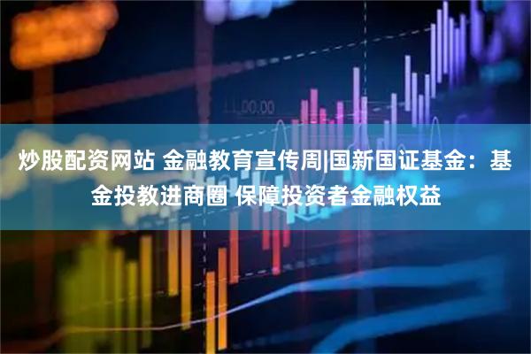 炒股配资网站 金融教育宣传周|国新国证基金：基金投教进商圈 保障投资者金融权益
