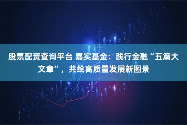 股票配资查询平台 嘉实基金：践行金融“五篇大文章”，共绘高质量发展新图景