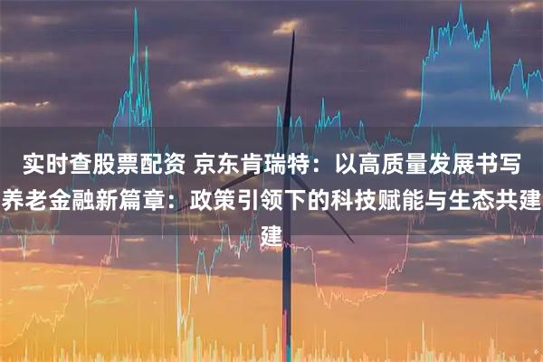 实时查股票配资 京东肯瑞特：以高质量发展书写养老金融新篇章：政策引领下的科技赋能与生态共建