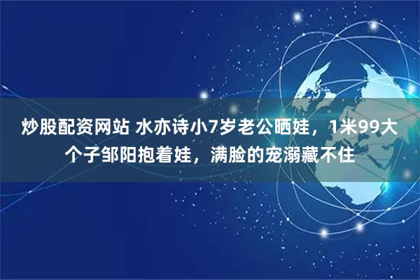 炒股配资网站 水亦诗小7岁老公晒娃，1米99大个子邹阳抱着娃，满脸的宠溺藏不住