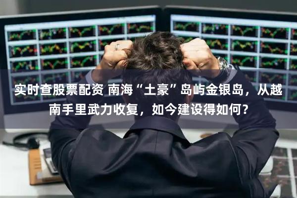 实时查股票配资 南海“土豪”岛屿金银岛，从越南手里武力收复，如今建设得如何？