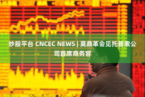 炒股平台 CNCEC NEWS | 莫鼎革会见托普索公司首席商务官