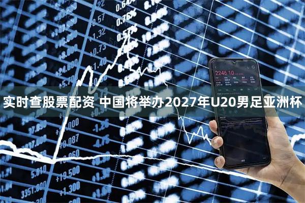 实时查股票配资 中国将举办2027年U20男足亚洲杯
