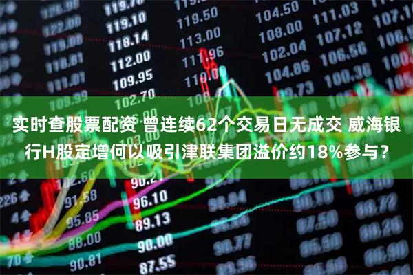 实时查股票配资 曾连续62个交易日无成交 威海银行H股定增何以吸引津联集团溢价约18%参与？